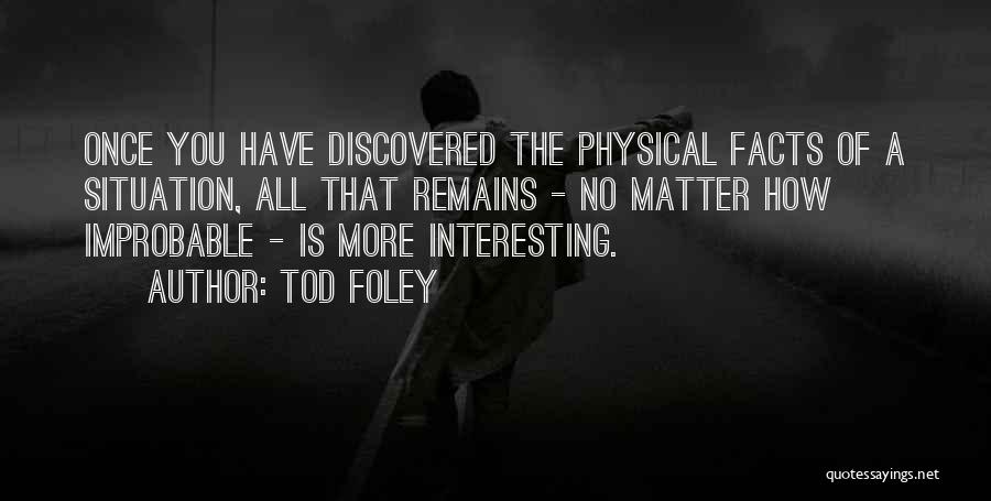 Tod Foley Quotes: Once You Have Discovered The Physical Facts Of A Situation, All That Remains - No Matter How Improbable - Is