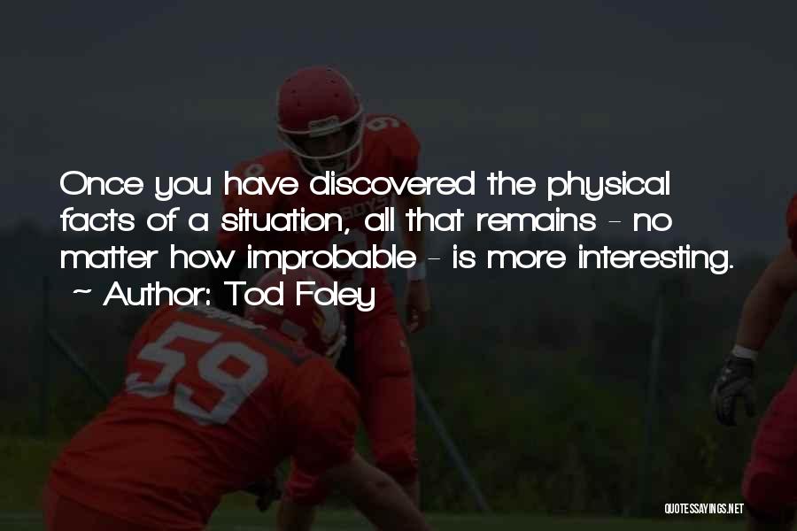 Tod Foley Quotes: Once You Have Discovered The Physical Facts Of A Situation, All That Remains - No Matter How Improbable - Is