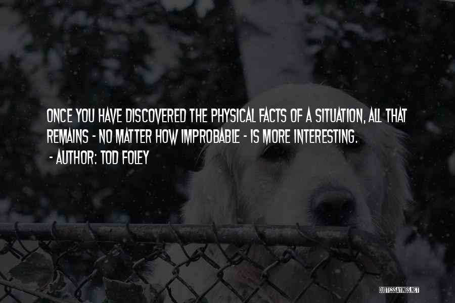 Tod Foley Quotes: Once You Have Discovered The Physical Facts Of A Situation, All That Remains - No Matter How Improbable - Is