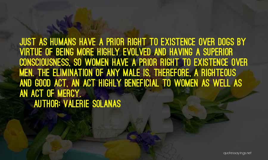 Valerie Solanas Quotes: Just As Humans Have A Prior Right To Existence Over Dogs By Virtue Of Being More Highly Evolved And Having