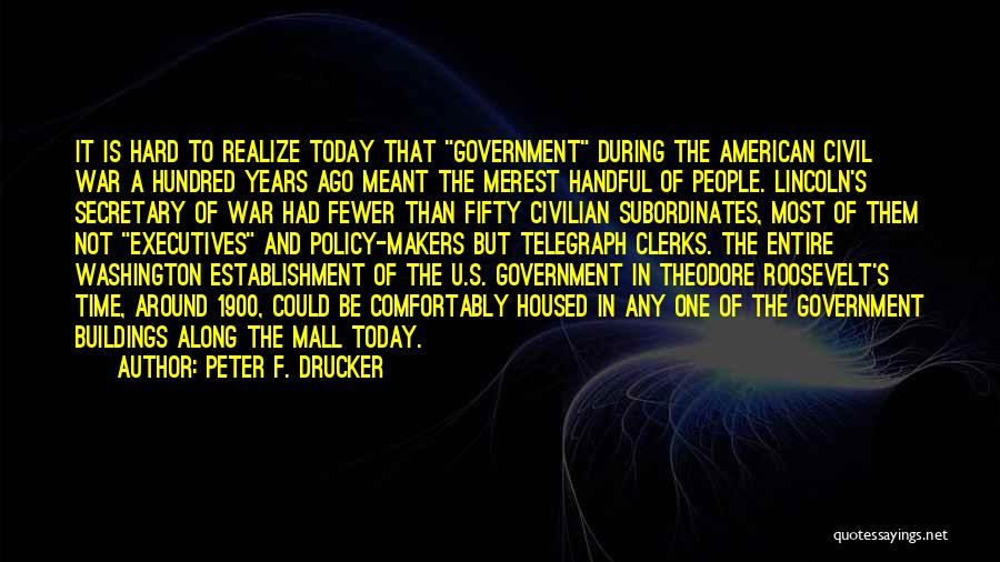 Peter F. Drucker Quotes: It Is Hard To Realize Today That Government During The American Civil War A Hundred Years Ago Meant The Merest