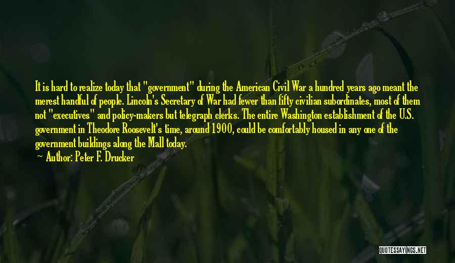 Peter F. Drucker Quotes: It Is Hard To Realize Today That Government During The American Civil War A Hundred Years Ago Meant The Merest