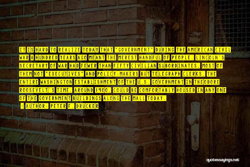 Peter F. Drucker Quotes: It Is Hard To Realize Today That Government During The American Civil War A Hundred Years Ago Meant The Merest