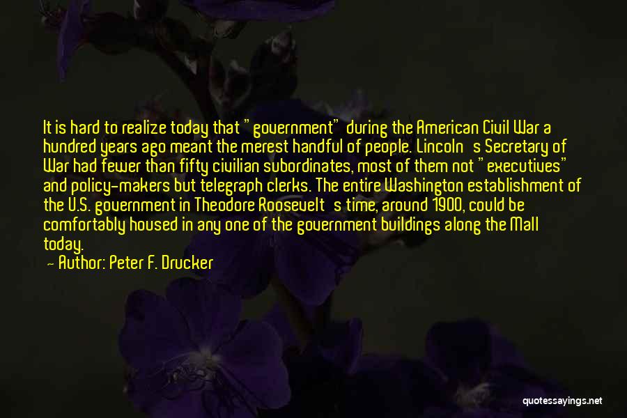 Peter F. Drucker Quotes: It Is Hard To Realize Today That Government During The American Civil War A Hundred Years Ago Meant The Merest