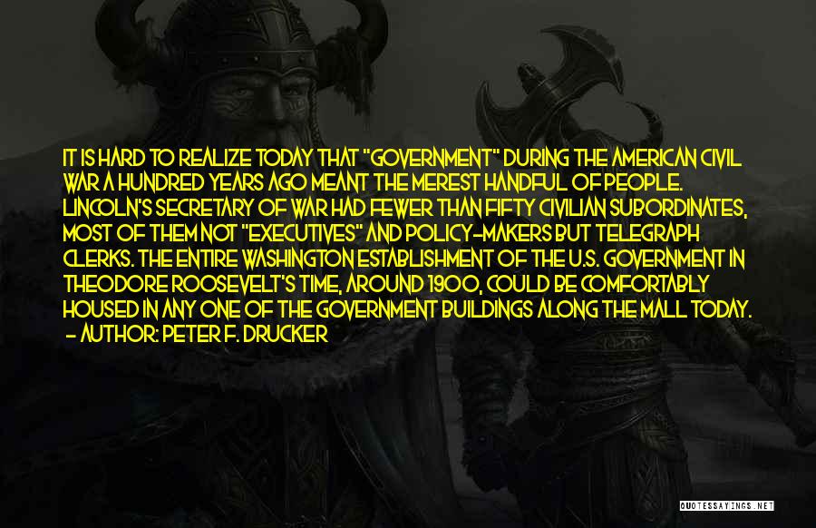 Peter F. Drucker Quotes: It Is Hard To Realize Today That Government During The American Civil War A Hundred Years Ago Meant The Merest