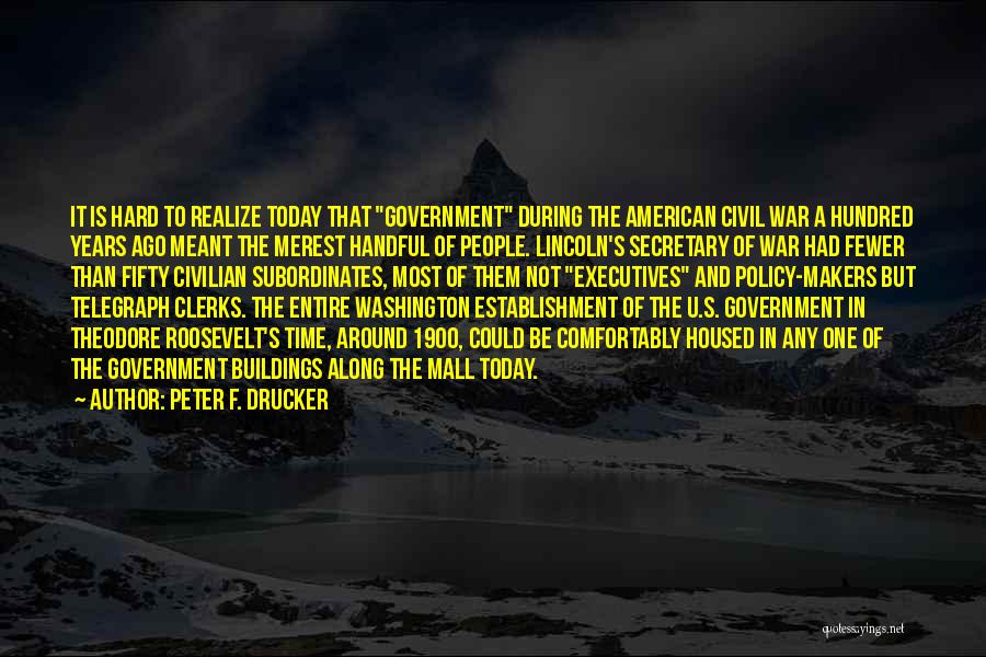 Peter F. Drucker Quotes: It Is Hard To Realize Today That Government During The American Civil War A Hundred Years Ago Meant The Merest