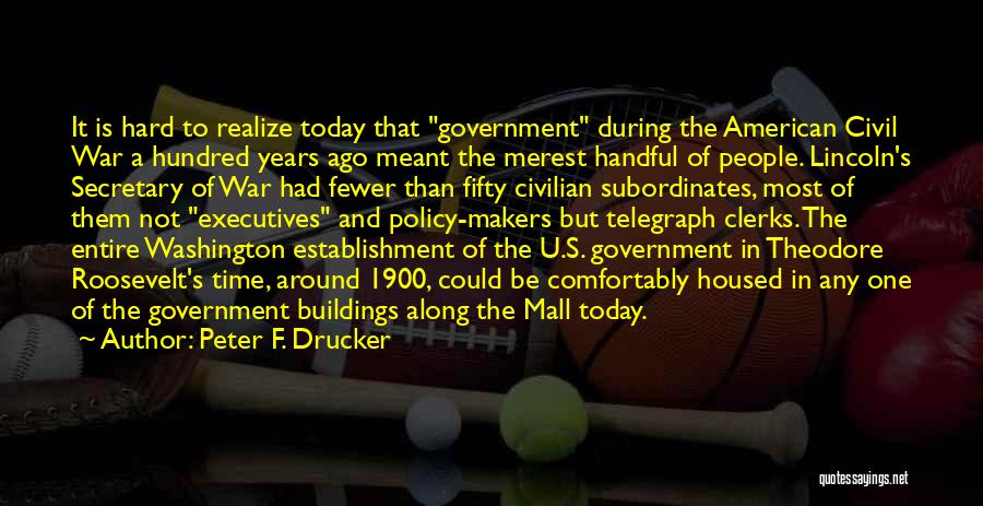 Peter F. Drucker Quotes: It Is Hard To Realize Today That Government During The American Civil War A Hundred Years Ago Meant The Merest