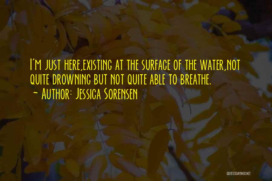 Jessica Sorensen Quotes: I'm Just Here,existing At The Surface Of The Water,not Quite Drowning But Not Quite Able To Breathe.