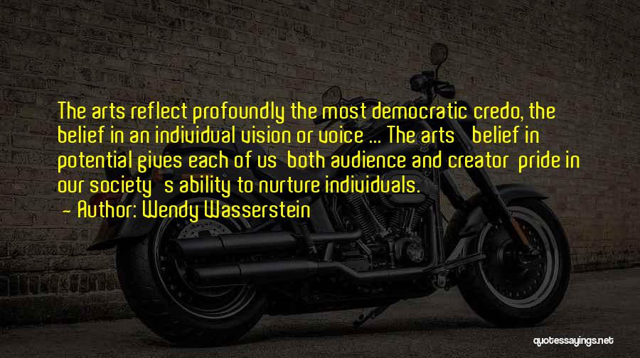 Wendy Wasserstein Quotes: The Arts Reflect Profoundly The Most Democratic Credo, The Belief In An Individual Vision Or Voice ... The Arts' Belief