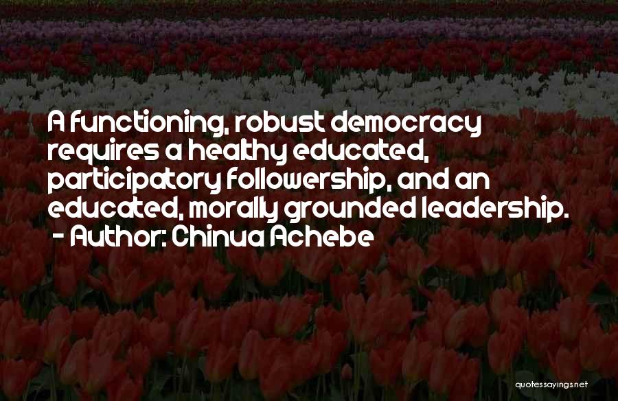 Chinua Achebe Quotes: A Functioning, Robust Democracy Requires A Healthy Educated, Participatory Followership, And An Educated, Morally Grounded Leadership.