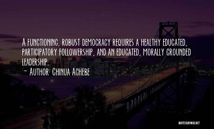 Chinua Achebe Quotes: A Functioning, Robust Democracy Requires A Healthy Educated, Participatory Followership, And An Educated, Morally Grounded Leadership.