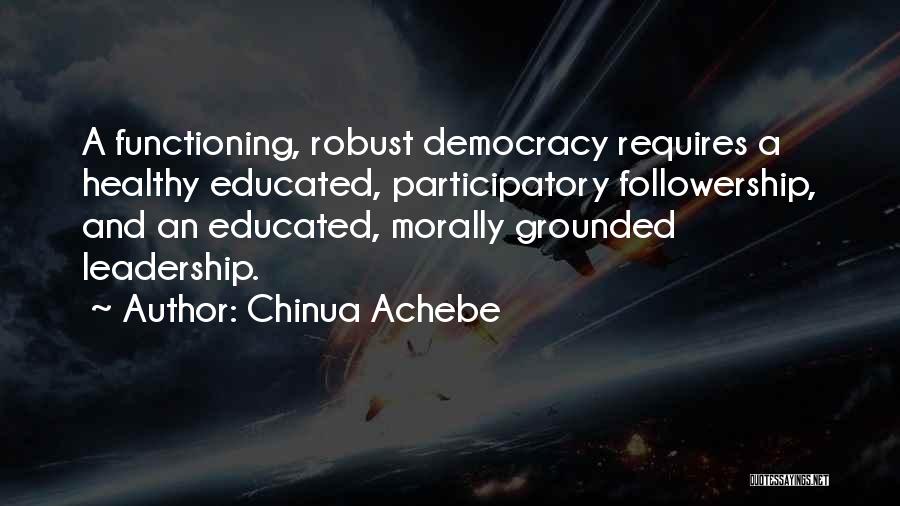 Chinua Achebe Quotes: A Functioning, Robust Democracy Requires A Healthy Educated, Participatory Followership, And An Educated, Morally Grounded Leadership.