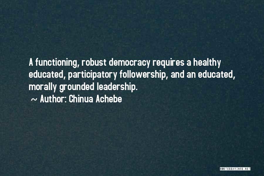 Chinua Achebe Quotes: A Functioning, Robust Democracy Requires A Healthy Educated, Participatory Followership, And An Educated, Morally Grounded Leadership.