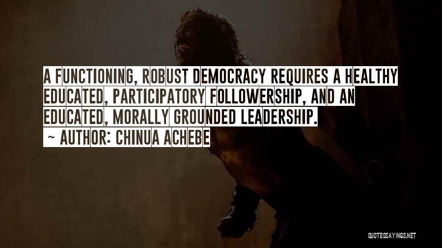 Chinua Achebe Quotes: A Functioning, Robust Democracy Requires A Healthy Educated, Participatory Followership, And An Educated, Morally Grounded Leadership.