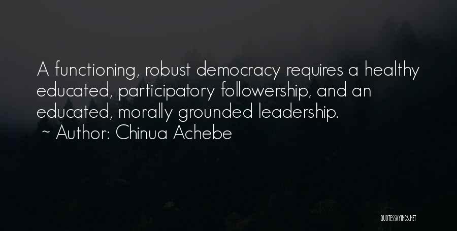 Chinua Achebe Quotes: A Functioning, Robust Democracy Requires A Healthy Educated, Participatory Followership, And An Educated, Morally Grounded Leadership.