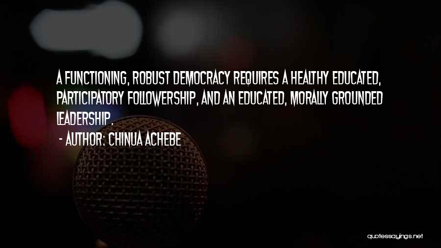 Chinua Achebe Quotes: A Functioning, Robust Democracy Requires A Healthy Educated, Participatory Followership, And An Educated, Morally Grounded Leadership.