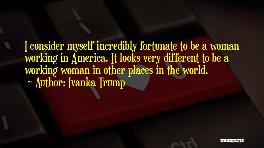 Ivanka Trump Quotes: I Consider Myself Incredibly Fortunate To Be A Woman Working In America. It Looks Very Different To Be A Working