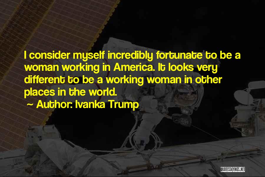 Ivanka Trump Quotes: I Consider Myself Incredibly Fortunate To Be A Woman Working In America. It Looks Very Different To Be A Working