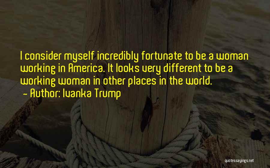 Ivanka Trump Quotes: I Consider Myself Incredibly Fortunate To Be A Woman Working In America. It Looks Very Different To Be A Working