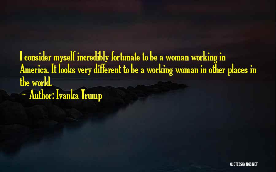 Ivanka Trump Quotes: I Consider Myself Incredibly Fortunate To Be A Woman Working In America. It Looks Very Different To Be A Working