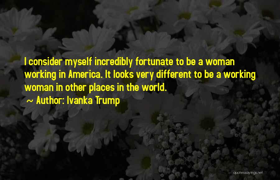 Ivanka Trump Quotes: I Consider Myself Incredibly Fortunate To Be A Woman Working In America. It Looks Very Different To Be A Working