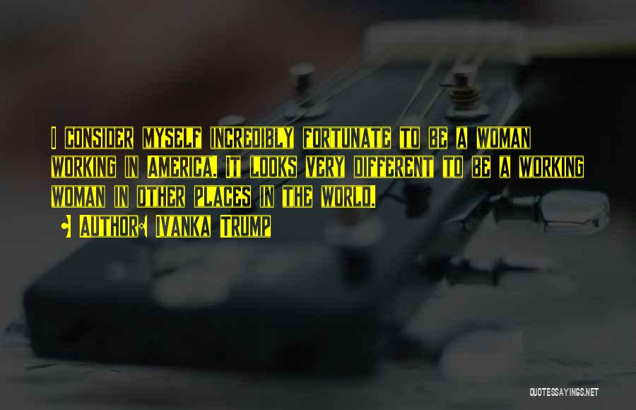 Ivanka Trump Quotes: I Consider Myself Incredibly Fortunate To Be A Woman Working In America. It Looks Very Different To Be A Working