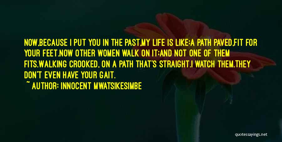 Innocent Mwatsikesimbe Quotes: Now,because I Put You In The Past,my Life Is Like:a Path Paved,fit For Your Feet.now Other Women Walk On It;and