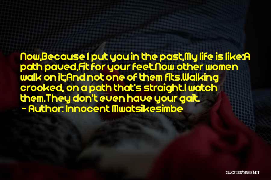 Innocent Mwatsikesimbe Quotes: Now,because I Put You In The Past,my Life Is Like:a Path Paved,fit For Your Feet.now Other Women Walk On It;and