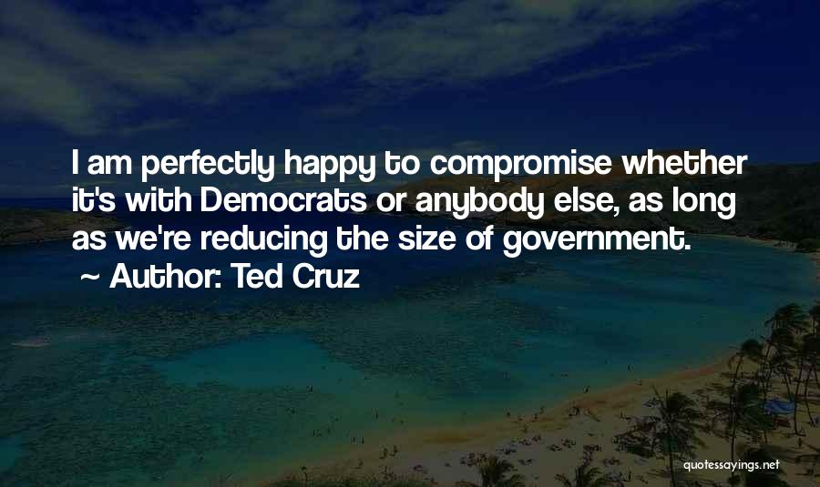 Ted Cruz Quotes: I Am Perfectly Happy To Compromise Whether It's With Democrats Or Anybody Else, As Long As We're Reducing The Size