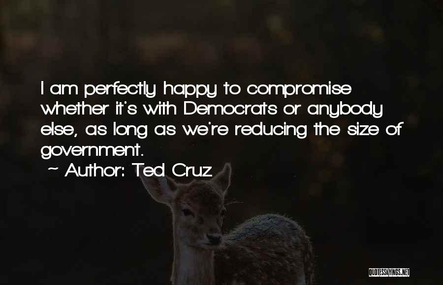 Ted Cruz Quotes: I Am Perfectly Happy To Compromise Whether It's With Democrats Or Anybody Else, As Long As We're Reducing The Size