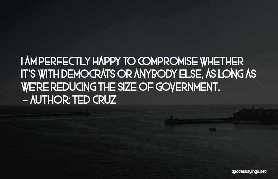 Ted Cruz Quotes: I Am Perfectly Happy To Compromise Whether It's With Democrats Or Anybody Else, As Long As We're Reducing The Size
