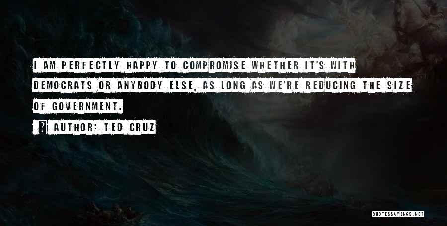 Ted Cruz Quotes: I Am Perfectly Happy To Compromise Whether It's With Democrats Or Anybody Else, As Long As We're Reducing The Size