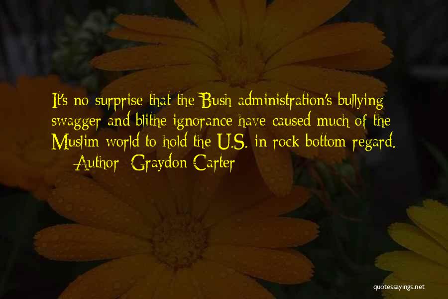 Graydon Carter Quotes: It's No Surprise That The Bush Administration's Bullying Swagger And Blithe Ignorance Have Caused Much Of The Muslim World To