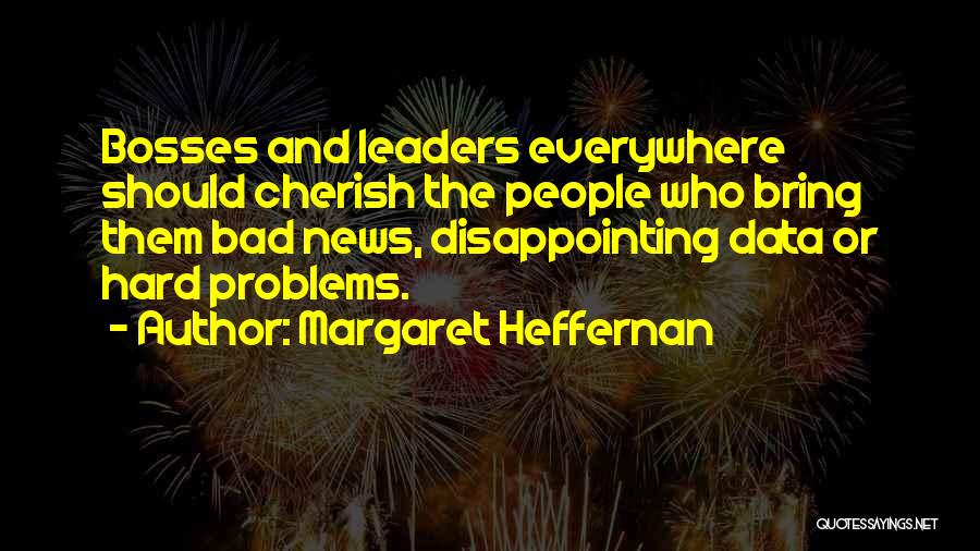 Margaret Heffernan Quotes: Bosses And Leaders Everywhere Should Cherish The People Who Bring Them Bad News, Disappointing Data Or Hard Problems.