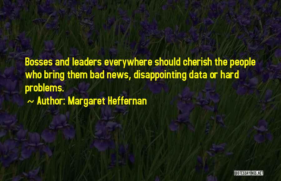 Margaret Heffernan Quotes: Bosses And Leaders Everywhere Should Cherish The People Who Bring Them Bad News, Disappointing Data Or Hard Problems.
