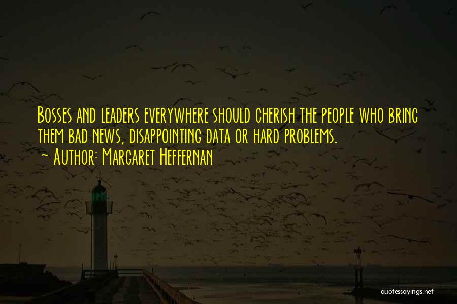 Margaret Heffernan Quotes: Bosses And Leaders Everywhere Should Cherish The People Who Bring Them Bad News, Disappointing Data Or Hard Problems.