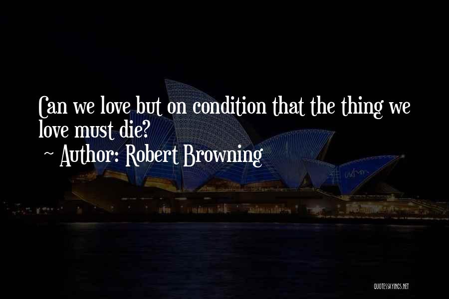 Robert Browning Quotes: Can We Love But On Condition That The Thing We Love Must Die?
