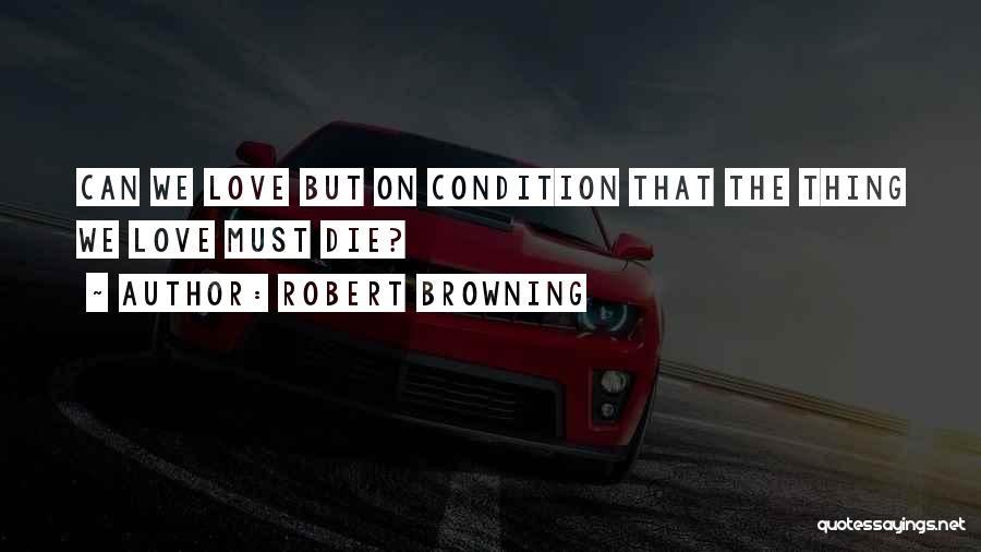 Robert Browning Quotes: Can We Love But On Condition That The Thing We Love Must Die?