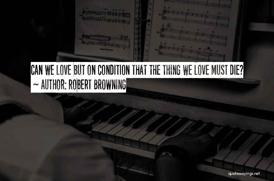 Robert Browning Quotes: Can We Love But On Condition That The Thing We Love Must Die?