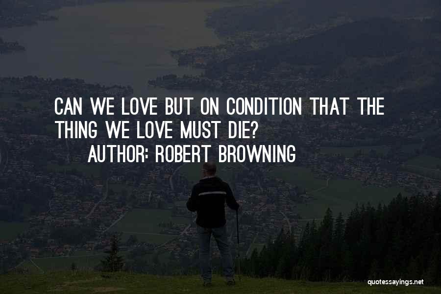 Robert Browning Quotes: Can We Love But On Condition That The Thing We Love Must Die?