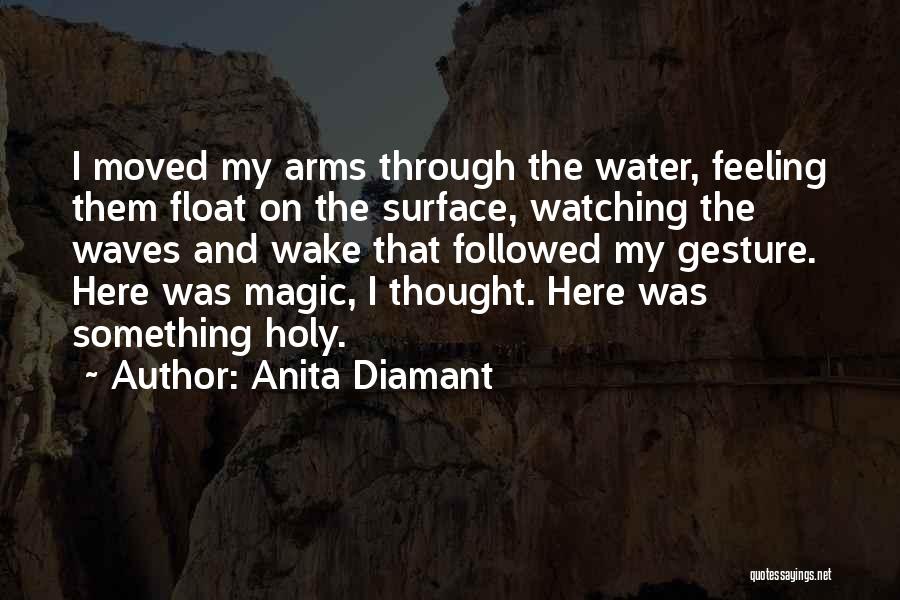 Anita Diamant Quotes: I Moved My Arms Through The Water, Feeling Them Float On The Surface, Watching The Waves And Wake That Followed