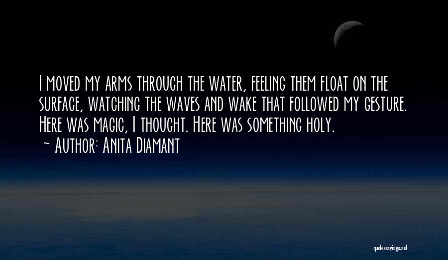 Anita Diamant Quotes: I Moved My Arms Through The Water, Feeling Them Float On The Surface, Watching The Waves And Wake That Followed