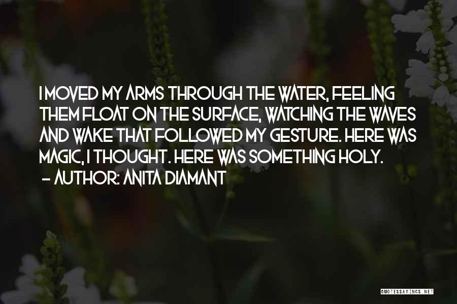 Anita Diamant Quotes: I Moved My Arms Through The Water, Feeling Them Float On The Surface, Watching The Waves And Wake That Followed