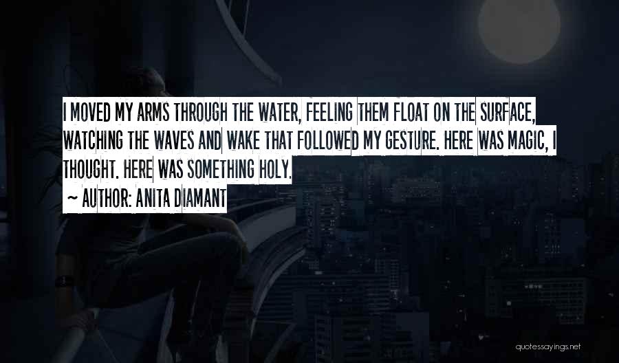 Anita Diamant Quotes: I Moved My Arms Through The Water, Feeling Them Float On The Surface, Watching The Waves And Wake That Followed
