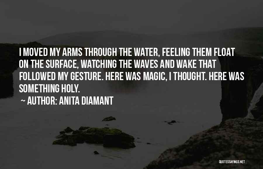 Anita Diamant Quotes: I Moved My Arms Through The Water, Feeling Them Float On The Surface, Watching The Waves And Wake That Followed