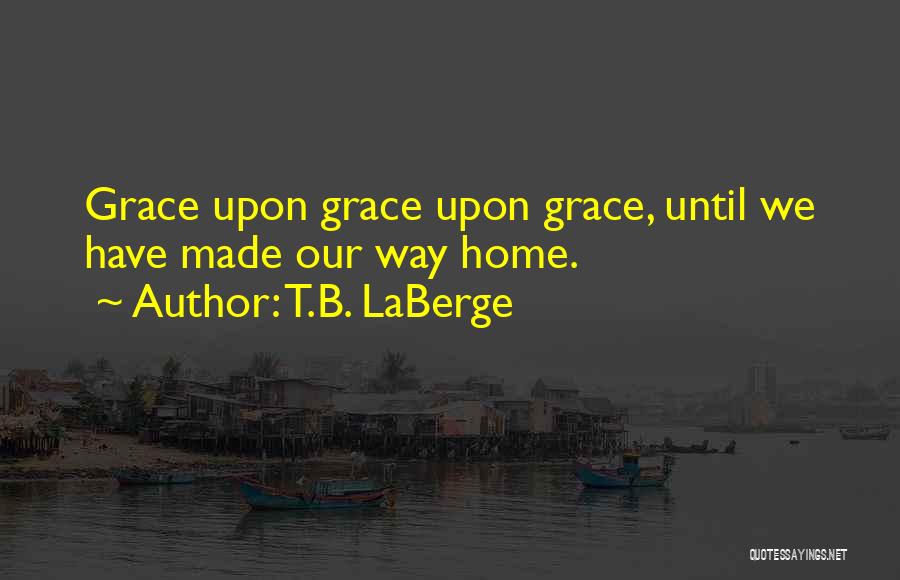 T.B. LaBerge Quotes: Grace Upon Grace Upon Grace, Until We Have Made Our Way Home.