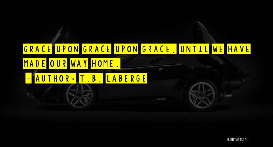 T.B. LaBerge Quotes: Grace Upon Grace Upon Grace, Until We Have Made Our Way Home.