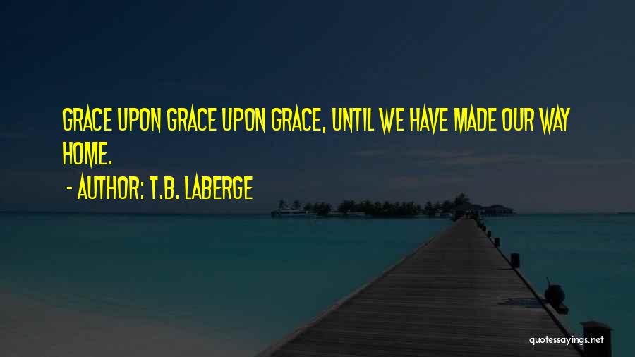 T.B. LaBerge Quotes: Grace Upon Grace Upon Grace, Until We Have Made Our Way Home.