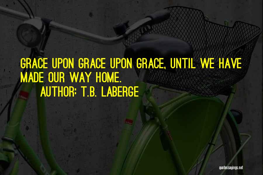 T.B. LaBerge Quotes: Grace Upon Grace Upon Grace, Until We Have Made Our Way Home.