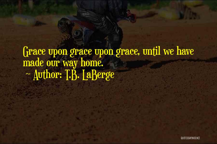 T.B. LaBerge Quotes: Grace Upon Grace Upon Grace, Until We Have Made Our Way Home.